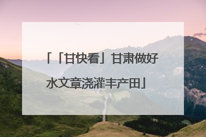 「甘快看」甘肃做好水文章浇灌丰产田