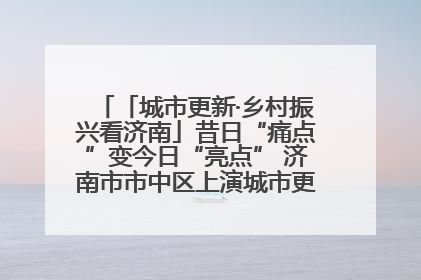 「城市更新·乡村振兴看济南」昔日“痛点”变今日“亮点” 济南市市中区上演城市更新“三部曲”