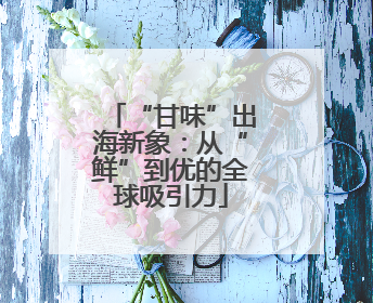 “甘味”出海新象：从“鲜”到优的全球吸引力