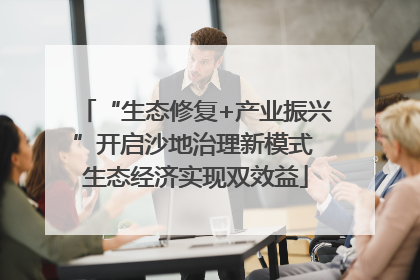 “生态修复+产业振兴”开启沙地治理新模式 生态经济实现双效益