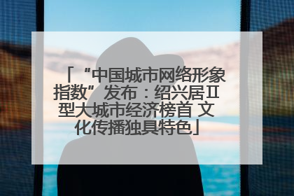 “中国城市网络形象指数”发布：绍兴居Ⅱ型大城市经济榜首 文化传播独具特色
