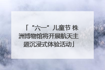“六一”儿童节 株洲博物馆将开展航天主题沉浸式体验活动