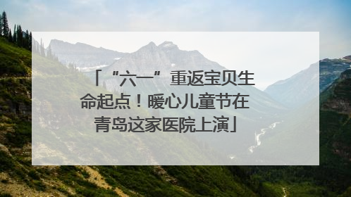 “六一”重返宝贝生命起点！暖心儿童节在青岛这家医院上演