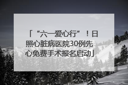 “六一爱心行”！日照心脏病医院30例先心免费手术报名启动