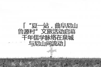 “夏一站，曲阜尼山鲁源村”文旅活动启幕 千年儒学脉络在泉城与尼山间流动