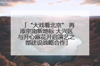 “大戏看北京” 再添京南新地标 大兴区与开心麻花开启演艺之都建设战略合作