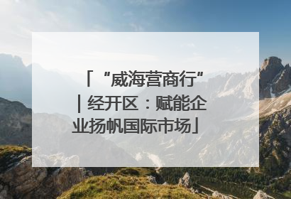 “威海营商行”｜经开区：赋能企业扬帆国际市场