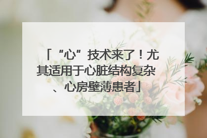 “心”技术来了！尤其适用于心脏结构复杂、心房壁薄患者