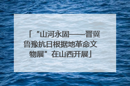 “山河永固——晋冀鲁豫抗日根据地革命文物展”在山西开展