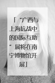 “广西与上海抗战中的国际互助”展将在南宁博物馆开展