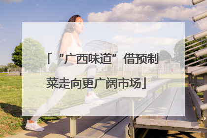 “广西味道”借预制菜走向更广阔市场