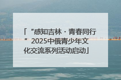 “感知吉林・青春同行”2025中俄青少年文化交流系列活动启动
