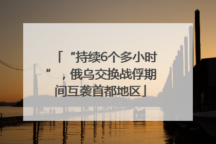 “持续6个多小时”，俄乌交换战俘期间互袭首都地区