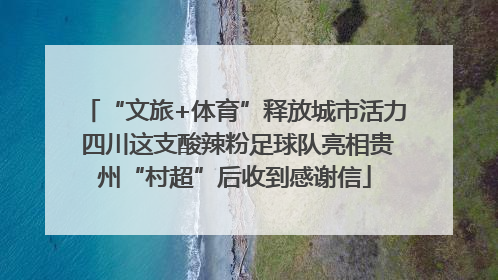 “文旅+体育”释放城市活力 四川这支酸辣粉足球队亮相贵州“村超”后收到感谢信