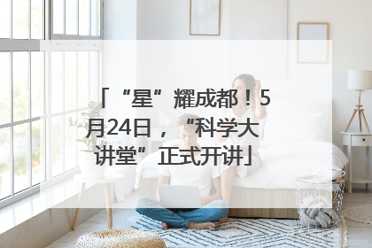 “星”耀成都！5月24日，“科学大讲堂”正式开讲