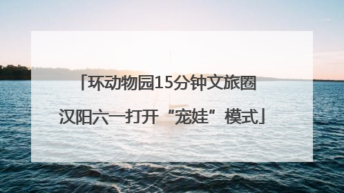 环动物园15分钟文旅圈 汉阳六一打开“宠娃”模式