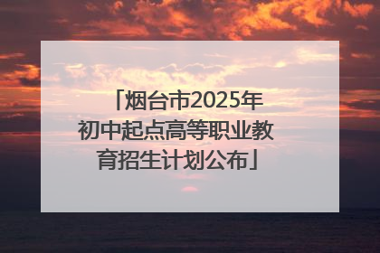 烟台市2025年初中起点高等职业教育招生计划公布