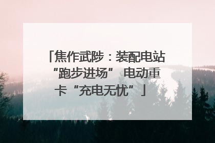 焦作武陟：装配电站“跑步进场” 电动重卡“充电无忧”