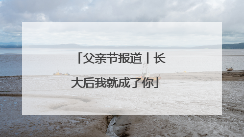 父亲节报道丨长大后我就成了你