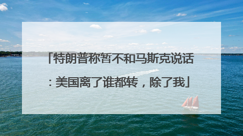 特朗普称暂不和马斯克说话：美国离了谁都转，除了我