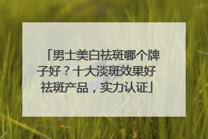 男士美白祛斑哪个牌子好？十大淡斑效果好祛斑产品，实力认证