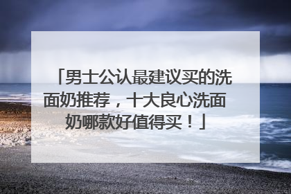 男士公认最建议买的洗面奶推荐，十大良心洗面奶哪款好值得买！