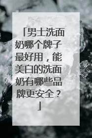 男士洗面奶哪个牌子最好用，能美白的洗面奶有哪些品牌更安全？