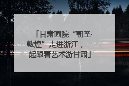 甘肃画院“朝圣·敦煌”走进浙江，一起跟着艺术游甘肃