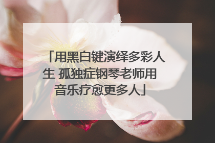 用黑白键演绎多彩人生 孤独症钢琴老师用音乐疗愈更多人
