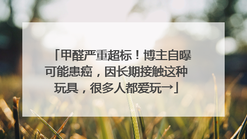 甲醛严重超标！博主自曝可能患癌，因长期接触这种玩具，很多人都爱玩→