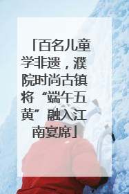 百名儿童学非遗，濮院时尚古镇将“端午五黄”融入江南宴席
