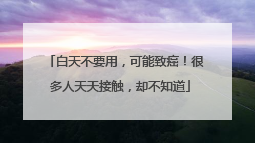 白天不要用，可能致癌！很多人天天接触，却不知道