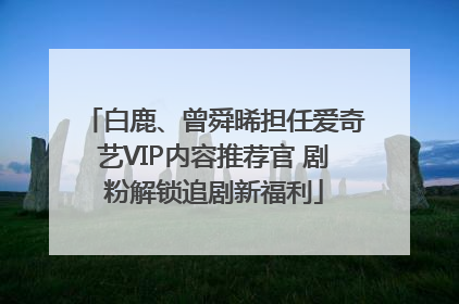 白鹿、曾舜晞担任爱奇艺VIP内容推荐官 剧粉解锁追剧新福利
