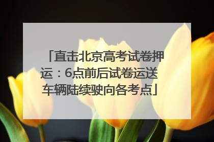 直击北京高考试卷押运：6点前后试卷运送车辆陆续驶向各考点