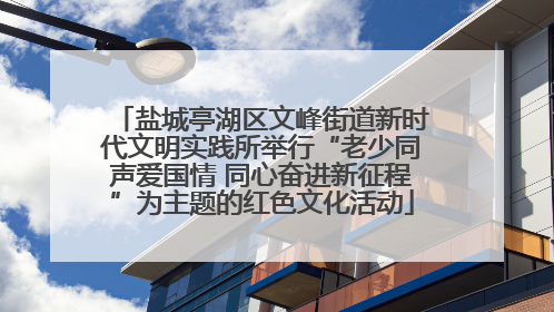 盐城亭湖区文峰街道新时代文明实践所举行“老少同声爱国情 同心奋进新征程”为主题的红色文化活动