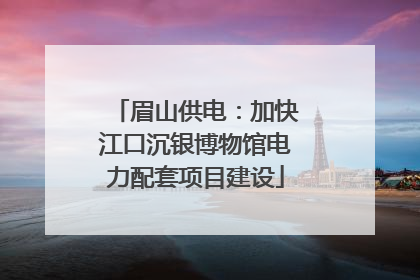 眉山供电：加快江口沉银博物馆电力配套项目建设