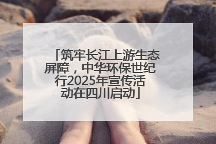 筑牢长江上游生态屏障，中华环保世纪行2025年宣传活动在四川启动