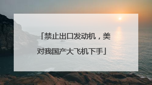 禁止出口发动机，美对我国产大飞机下手