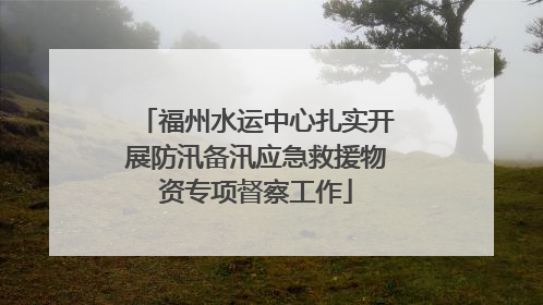 福州水运中心扎实开展防汛备汛应急救援物资专项督察工作