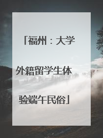 福州：大学外籍留学生体验端午民俗