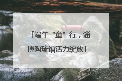 端午“童”行，淄博陶琉馆活力绽放