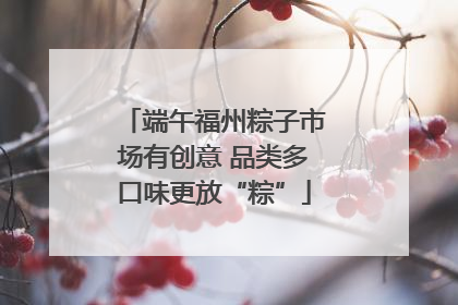 端午福州粽子市场有创意 品类多口味更放“粽”