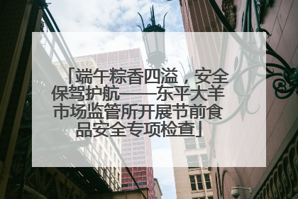 端午粽香四溢，安全保驾护航——东平大羊市场监管所开展节前食品安全专项检查