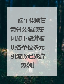 端午假期甘肃省公航旅集团旗下旅游板块各单位多元引流掀起旅游热潮