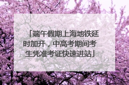 端午假期上海地铁延时加开，中高考期间考生凭准考证快速进站