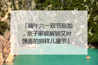 端午六一双节叠加，亲子家庭解锁艾叶飘香的别样儿童节