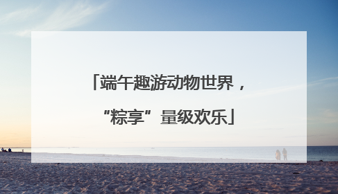 端午趣游动物世界，“粽享”量级欢乐