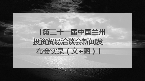 第三十一届中国兰州投资贸易洽谈会新闻发布会实录（文+图）