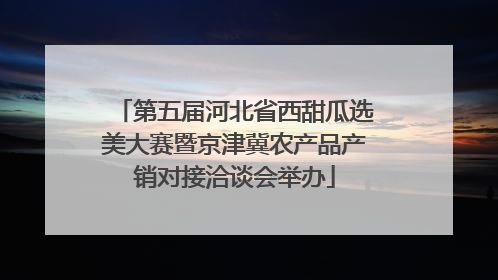 第五届河北省西甜瓜选美大赛暨京津冀农产品产销对接洽谈会举办