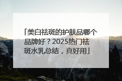 美白祛斑的护肤品哪个品牌好？2025热门祛斑水乳总结，真好用